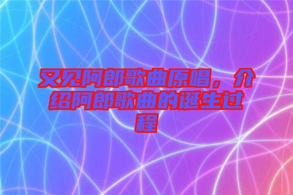 又見阿郎歌曲原唱，介紹阿郎歌曲的誕生過程