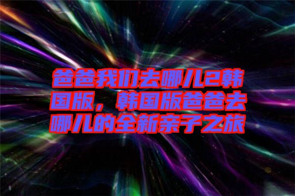 爸爸我們?nèi)ツ膬?韓國(guó)版，韓國(guó)版爸爸去哪兒的全新親子之旅