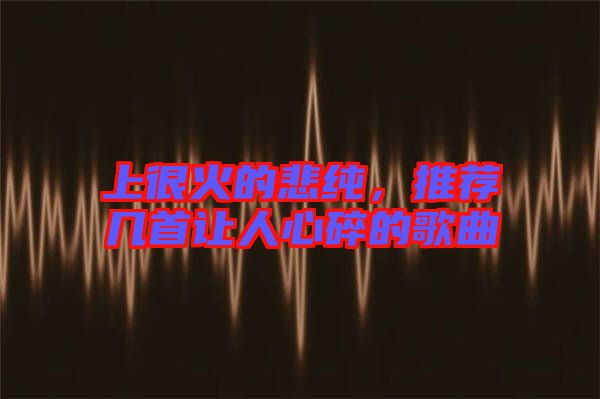 上很火的悲純，推薦幾首讓人心碎的歌曲