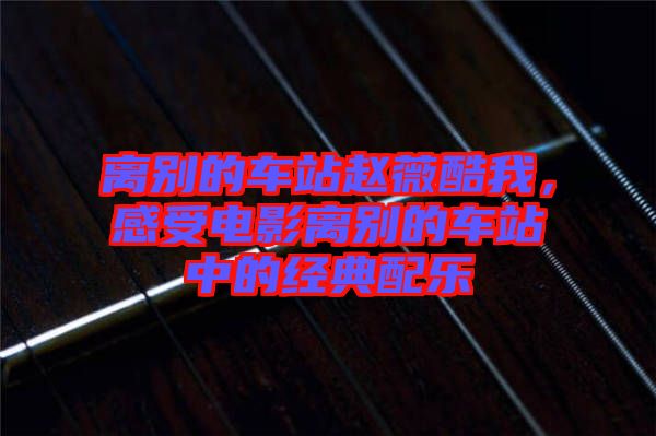 離別的車站趙薇酷我，感受電影離別的車站中的經(jīng)典配樂