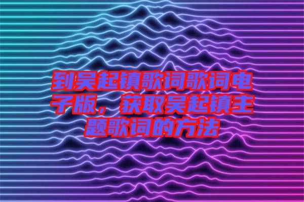 到吳起鎮(zhèn)歌詞歌詞電子版，獲取吳起鎮(zhèn)主題歌詞的方法