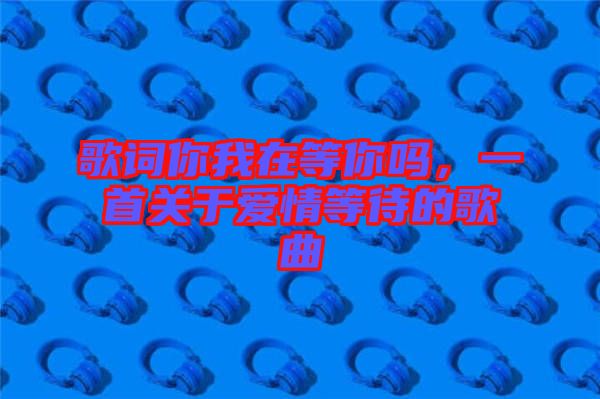 歌詞你我在等你嗎，一首關(guān)于愛情等待的歌曲