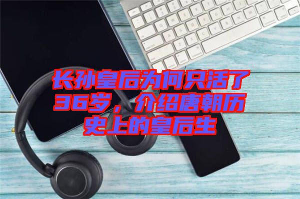 長(zhǎng)孫皇后為何只活了36歲，介紹唐朝歷史上的皇后生