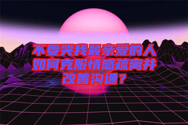 不要哭我最親愛的人如何克服情感疏離并改善溝通？