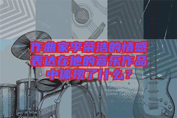 作曲家李榮浩的情感表達(dá)在他的音樂(lè)作品中體現(xiàn)了什么？