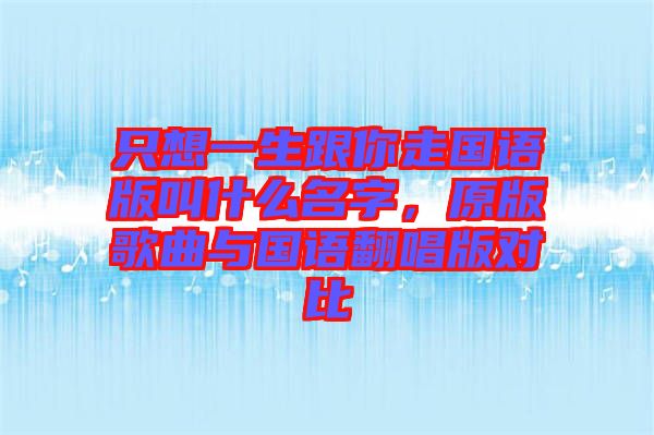 只想一生跟你走國(guó)語(yǔ)版叫什么名字，原版歌曲與國(guó)語(yǔ)翻唱版對(duì)比