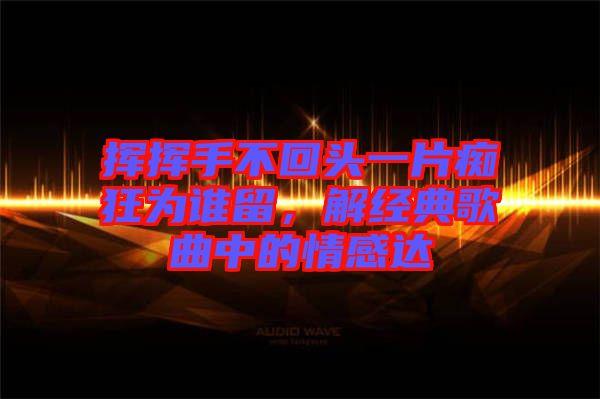 揮揮手不回頭一片癡狂為誰留，解經(jīng)典歌曲中的情感達(dá)