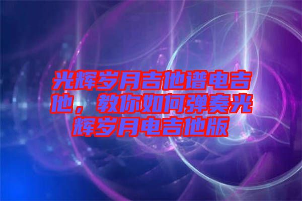 光輝歲月吉他譜電吉他，教你如何彈奏光輝歲月電吉他版