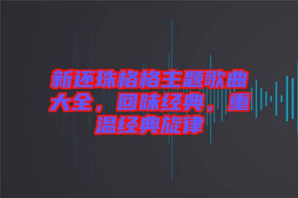 新還珠格格主題歌曲大全，回味經(jīng)典，重溫經(jīng)典旋律