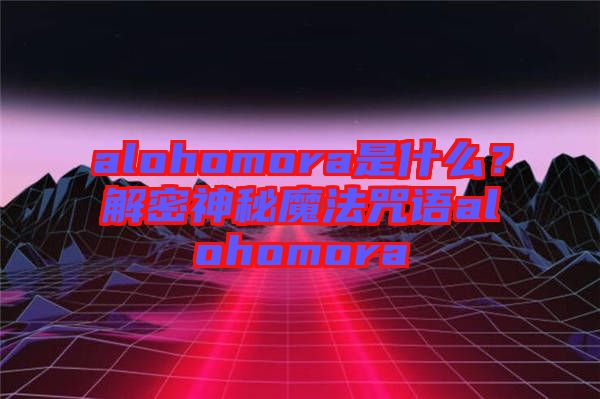 alohomora是什么？解密神秘魔法咒語alohomora