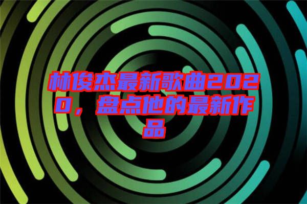 林俊杰最新歌曲2020，盤點(diǎn)他的最新作品