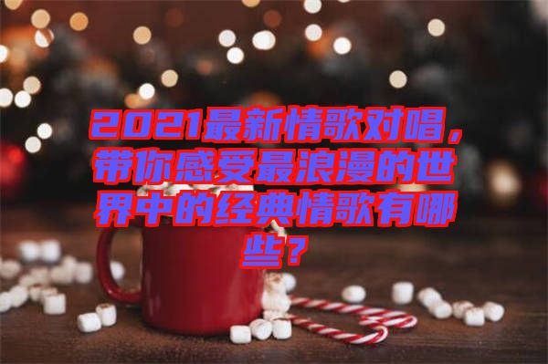 2021最新情歌對唱，帶你感受最浪漫的世界中的經典情歌有哪些？