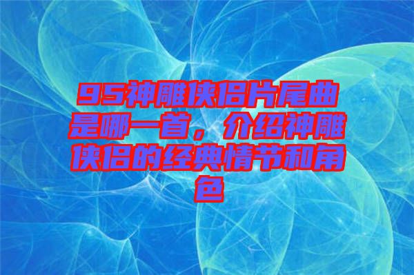 95神雕俠侶片尾曲是哪一首，介紹神雕俠侶的經(jīng)典情節(jié)和角色