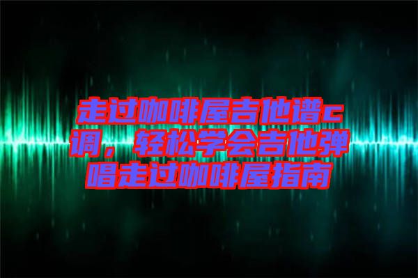 走過咖啡屋吉他譜c調，輕松學會吉他彈唱走過咖啡屋指南