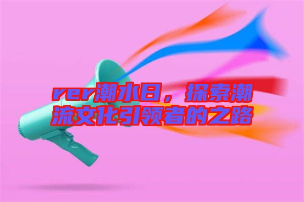 rer潮水日，探索潮流文化引領(lǐng)者的之路