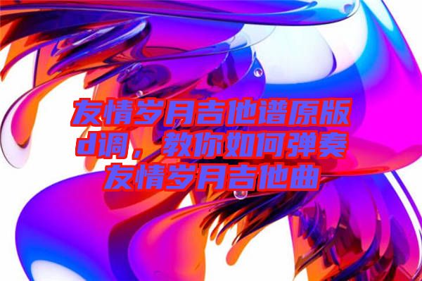 友情歲月吉他譜原版d調(diào)，教你如何彈奏友情歲月吉他曲