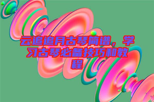 云追追月古琴簡譜，學(xué)習(xí)古琴必備技巧和教程