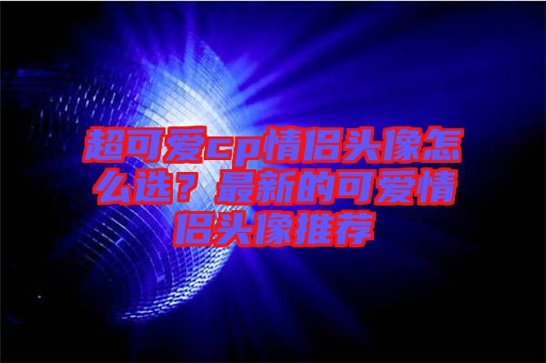 超可愛(ài)cp情侶頭像怎么選？最新的可愛(ài)情侶頭像推薦