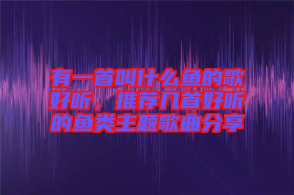 有一首叫什么魚(yú)的歌好聽(tīng)，推薦幾首好聽(tīng)的魚(yú)類主題歌曲分享