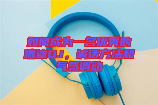 如何成為一名優(yōu)秀的蹦迪DJ，喊話方法和氣氛調動