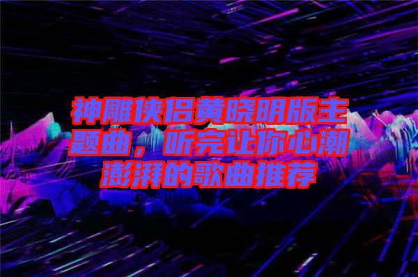 神雕俠侶黃曉明版主題曲，聽完讓你心潮澎湃的歌曲推薦