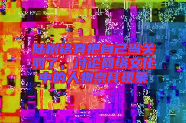 陸樹銘真把自己當關羽了，討論網絡文化中的人物崇拜現象