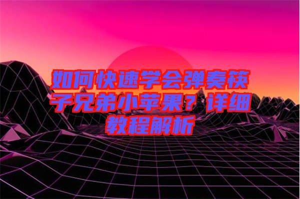 如何快速學會彈奏筷子兄弟小蘋果？詳細教程解析