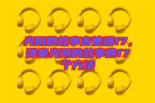 光陰的故事吉他譜17，彈奏光陰的故事的17個方法