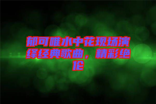 郁可唯水中花現(xiàn)場(chǎng)演繹經(jīng)典歌曲，精彩絕倫