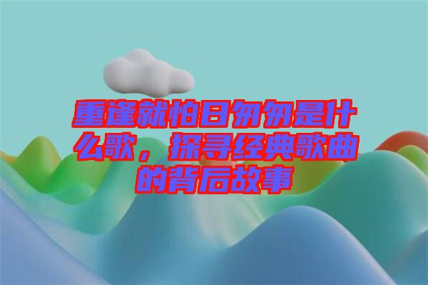 重逢就怕日匆匆是什么歌，探尋經(jīng)典歌曲的背后故事