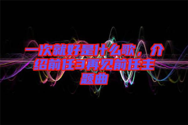 一次就好是什么歌，介紹前任3再見前任主題曲