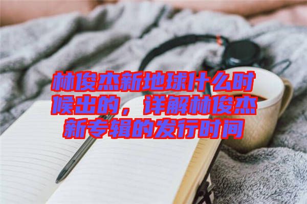 林俊杰新地球什么時候出的，詳解林俊杰新專輯的發(fā)行時間