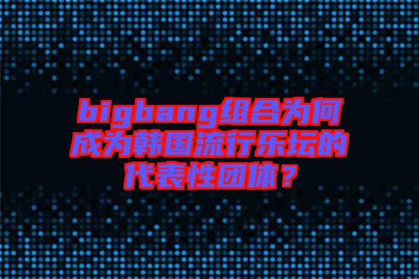 bigbang組合為何成為韓國流行樂壇的代表性團體？