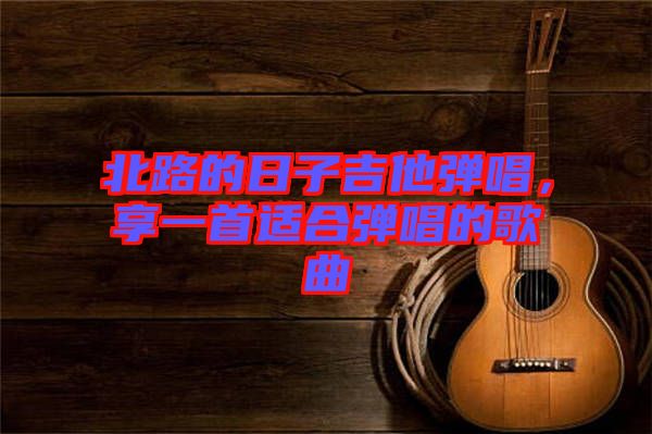 北路的日子吉他彈唱，享一首適合彈唱的歌曲