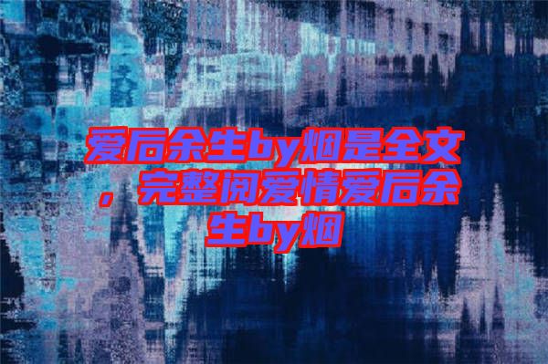 愛后余生by煙是全文，完整閱愛情愛后余生by煙