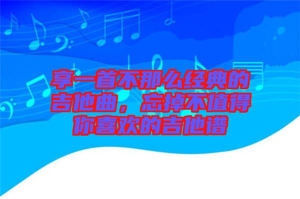 享一首不那么經(jīng)典的吉他曲，忘掉不值得你喜歡的吉他譜