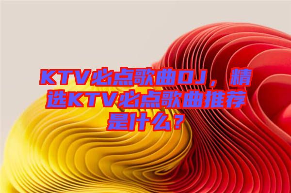 KTV必點(diǎn)歌曲DJ，精選KTV必點(diǎn)歌曲推薦是什么？