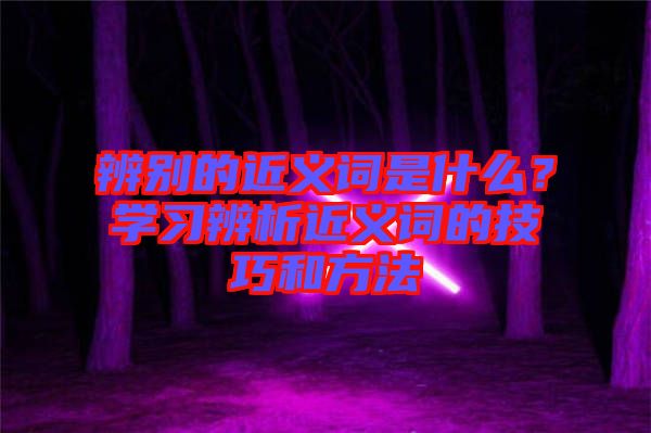 辨別的近義詞是什么？學(xué)習(xí)辨析近義詞的技巧和方法