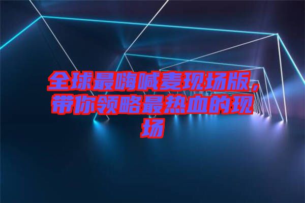 全球最嗨喊麥現(xiàn)場版，帶你領(lǐng)略最熱血的現(xiàn)場