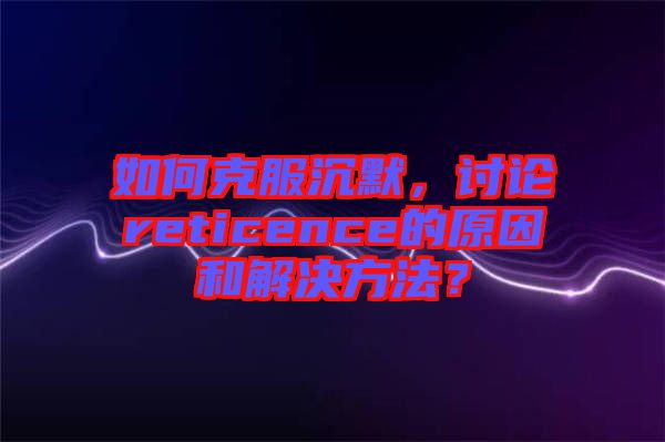 如何克服沉默，討論reticence的原因和解決方法？