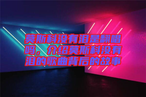 莫斯科沒有淚是翻唱嗎，介紹莫斯科沒有淚的歌曲背后的故事