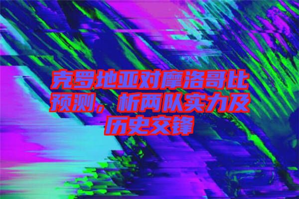 克羅地亞對摩洛哥比預(yù)測，析兩隊(duì)實(shí)力及歷史交鋒