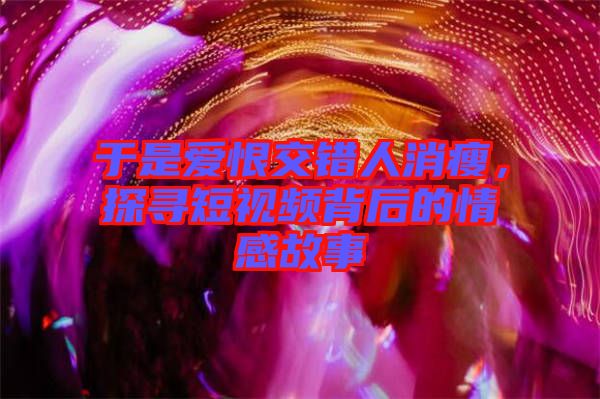 于是愛恨交錯人消瘦，探尋短視頻背后的情感故事