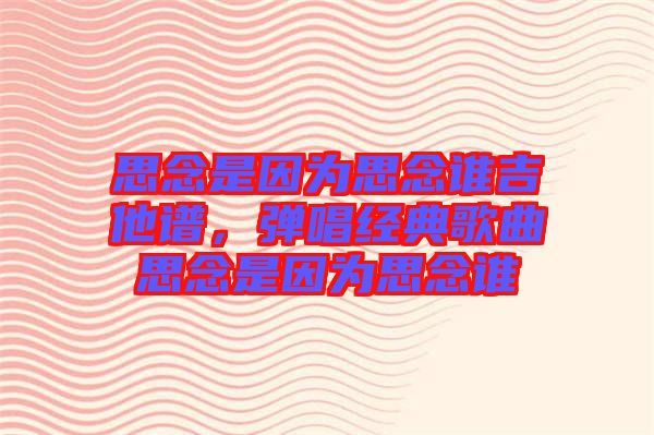 思念是因?yàn)樗寄钫l(shuí)吉他譜，彈唱經(jīng)典歌曲思念是因?yàn)樗寄钫l(shuí)