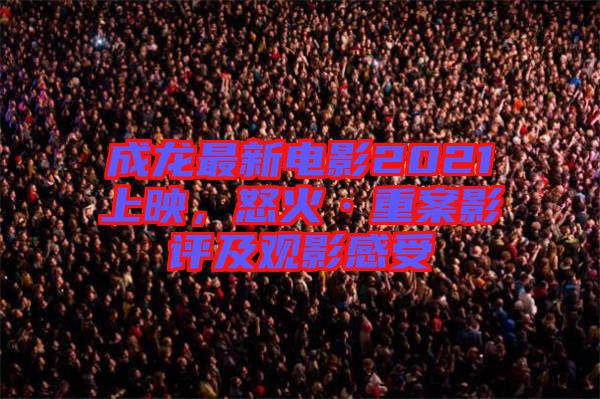 成龍最新電影2021上映，怒火·重案影評及觀影感受