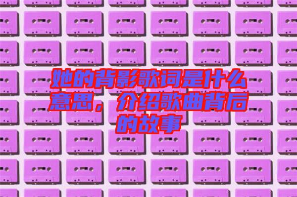 她的背影歌詞是什么意思，介紹歌曲背后的故事