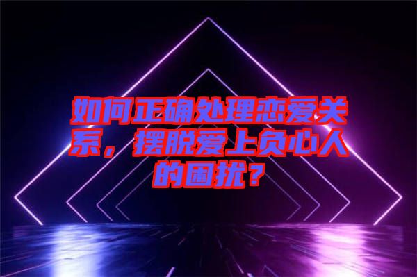 如何正確處理戀愛關(guān)系，擺脫愛上負(fù)心人的困擾？