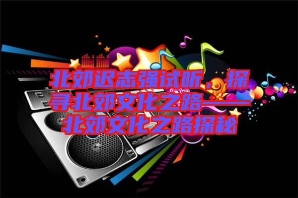 北郊遲志強試聽，探尋北郊文化之路——北郊文化之路探秘