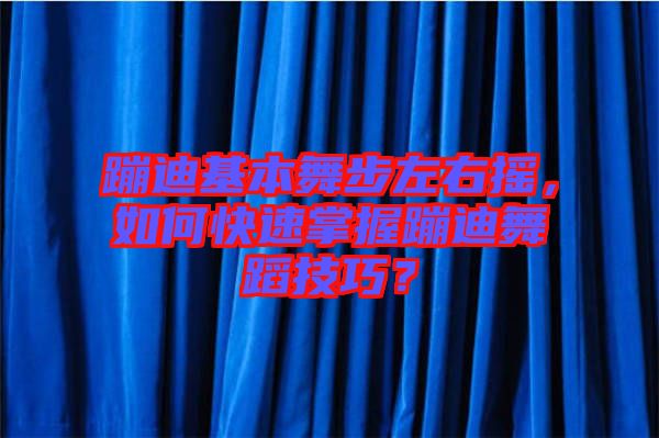 蹦迪基本舞步左右搖，如何快速掌握蹦迪舞蹈技巧？