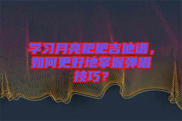 學(xué)習(xí)月亮粑粑吉他譜，如何更好地掌握彈唱技巧？